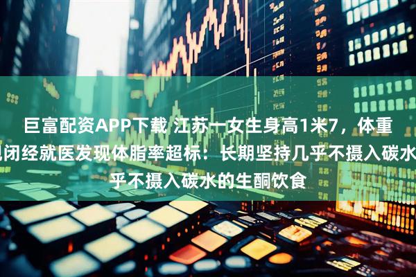 巨富配资APP下载 江苏一女生身高1米7，体重80斤，出现闭经就医发现体脂率超标：长期坚持几乎不摄入碳水的生酮饮食