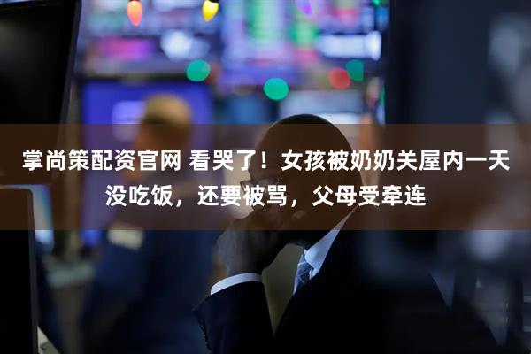 掌尚策配资官网 看哭了！女孩被奶奶关屋内一天没吃饭，还要被骂，父母受牵连