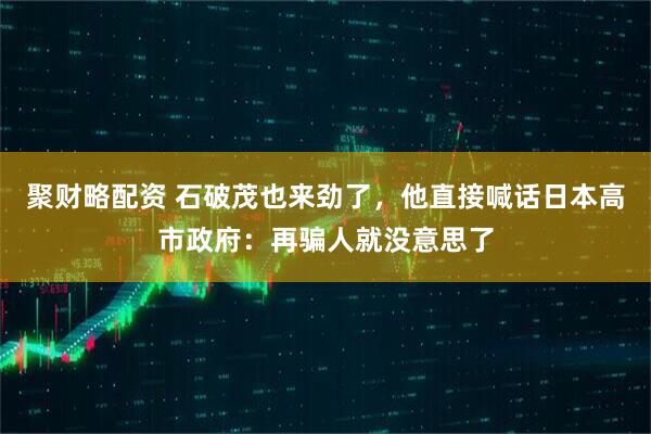 聚财略配资 石破茂也来劲了，他直接喊话日本高市政府：再骗人就没意思了
