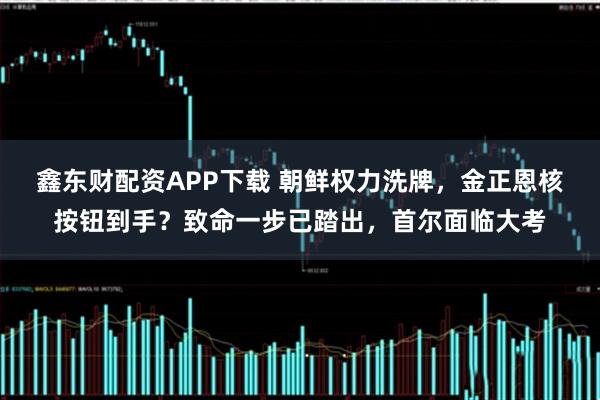 鑫东财配资APP下载 朝鲜权力洗牌，金正恩核按钮到手？致命一步已踏出，首尔面临大考