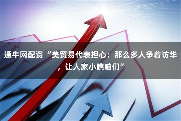 通牛网配资 “美贸易代表担心：那么多人争着访华，让人家小瞧咱们”