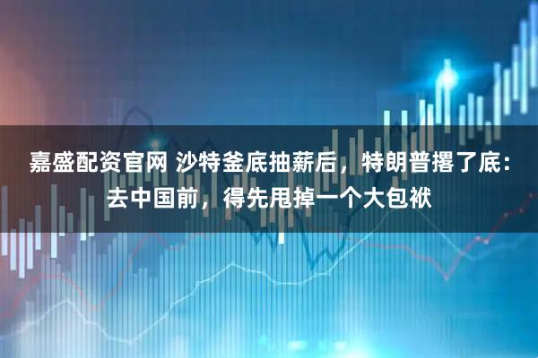 嘉盛配资官网 沙特釜底抽薪后，特朗普撂了底：去中国前，得先甩掉一个大包袱