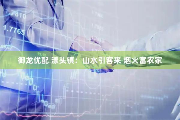 御龙优配 漾头镇：山水引客来 烟火富农家