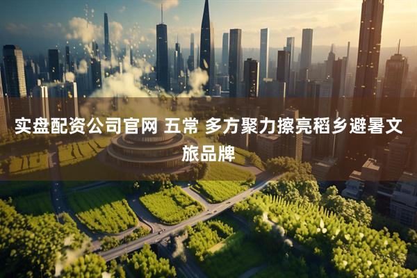 实盘配资公司官网 五常 多方聚力擦亮稻乡避暑文旅品牌