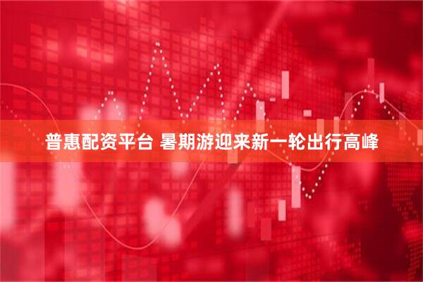 普惠配资平台 暑期游迎来新一轮出行高峰