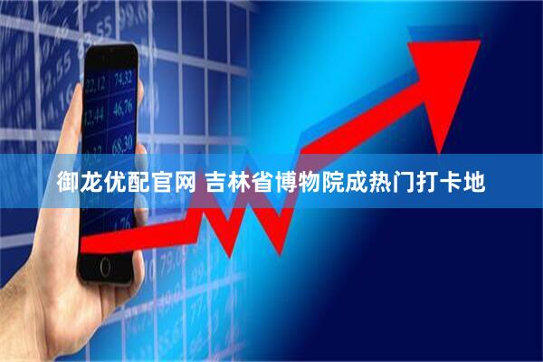 御龙优配官网 吉林省博物院成热门打卡地