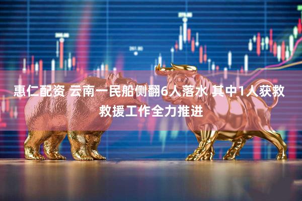 惠仁配资 云南一民船侧翻6人落水 其中1人获救 救援工作全力推进