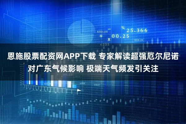 恩施股票配资网APP下载 专家解读超强厄尔尼诺对广东气候影响 极端天气频发引关注