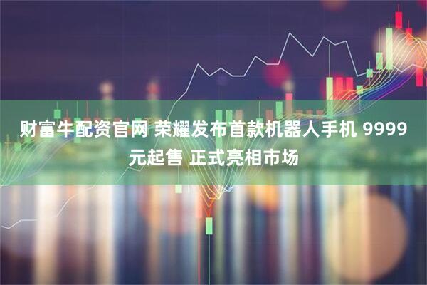 财富牛配资官网 荣耀发布首款机器人手机 9999元起售 正式亮相市场