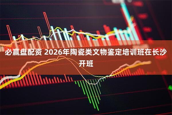 必赢盘配资 2026年陶瓷类文物鉴定培训班在长沙开班