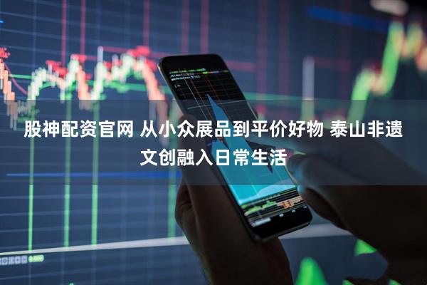 股神配资官网 从小众展品到平价好物 泰山非遗文创融入日常生活