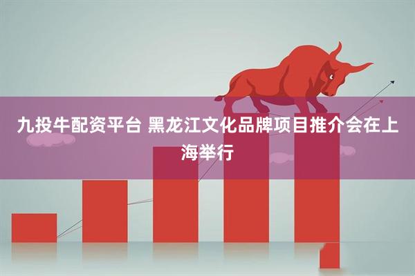 九投牛配资平台 黑龙江文化品牌项目推介会在上海举行
