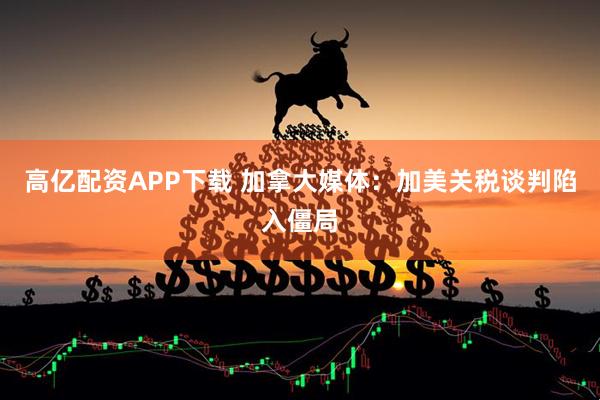 高亿配资APP下载 加拿大媒体：加美关税谈判陷入僵局