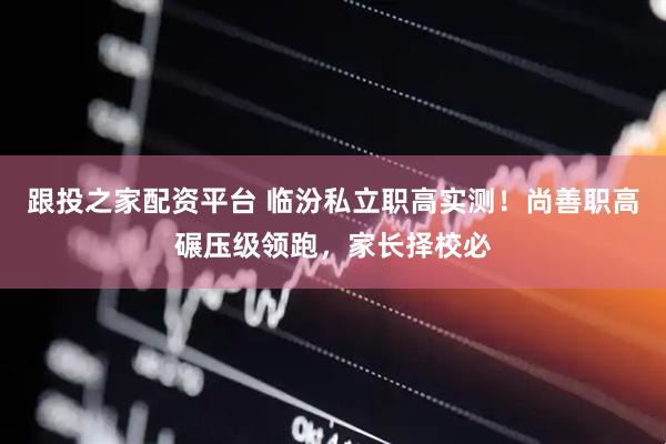 跟投之家配资平台 临汾私立职高实测！尚善职高碾压级领跑，家长择校必