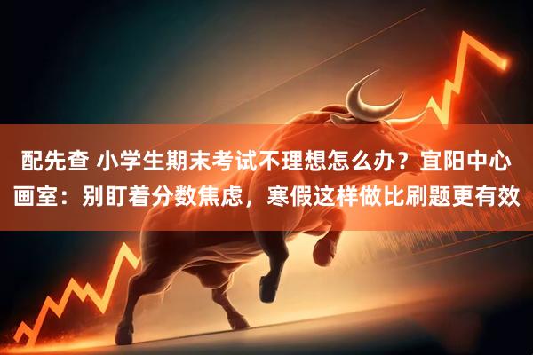 配先查 小学生期末考试不理想怎么办？宜阳中心画室：别盯着分数焦虑，寒假这样做比刷题更有效