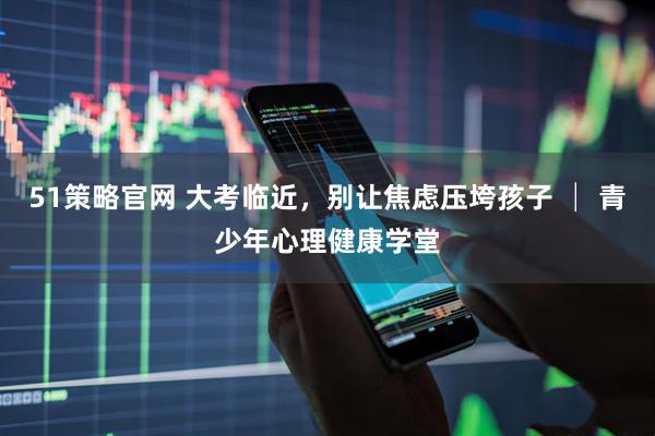 51策略官网 大考临近，别让焦虑压垮孩子 │ 青少年心理健康学堂