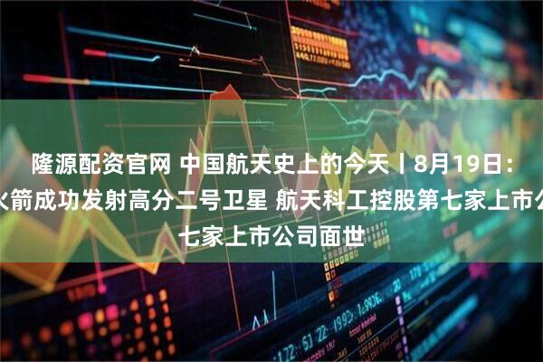 隆源配资官网 中国航天史上的今天丨8月19日：长四乙火箭成功发射高分二号卫星 航天科工控股第七家上市公司面世