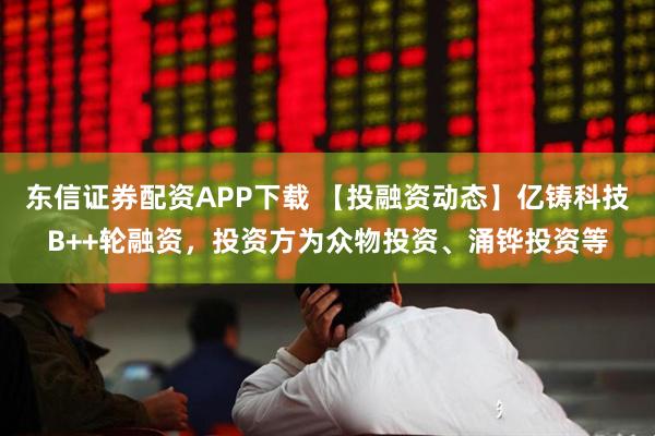 东信证券配资APP下载 【投融资动态】亿铸科技B++轮融资，投资方为众物投资、涌铧投资等