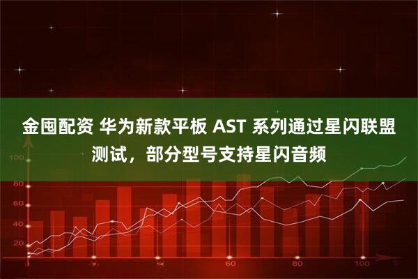金囤配资 华为新款平板 AST 系列通过星闪联盟测试，部分型号支持星闪音频