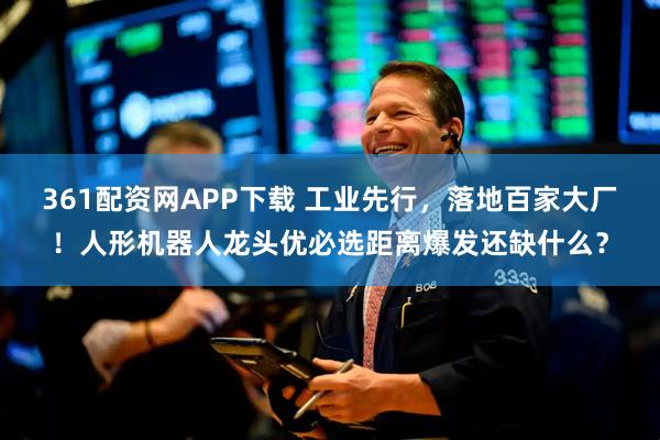 361配资网APP下载 工业先行，落地百家大厂！人形机器人龙头优必选距离爆发还缺什么？