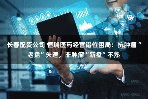 长春配资公司 恒瑞医药经营错位困局：抗肿瘤“老盘”失速，非肿瘤“新盘”不熟